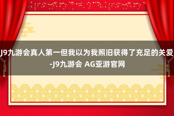 J9九游会真人第一但我以为我照旧获得了充足的关爱-J9九游会 AG亚游官网