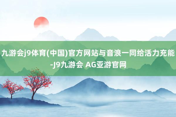 九游会j9体育(中国)官方网站与音浪一同给活力充能-J9九游会 AG亚游官网