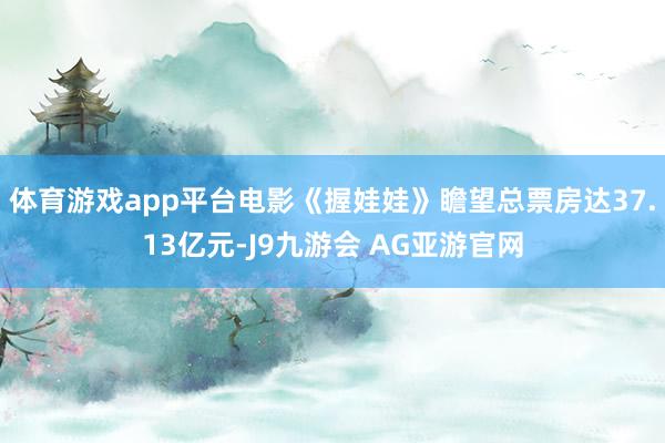 体育游戏app平台电影《握娃娃》瞻望总票房达37.13亿元-J9九游会 AG亚游官网