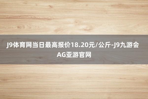 J9体育网当日最高报价18.20元/公斤-J9九游会 AG亚游官网