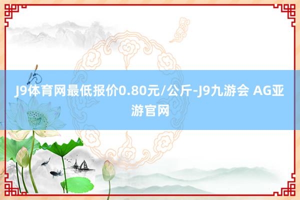 J9体育网最低报价0.80元/公斤-J9九游会 AG亚游官网