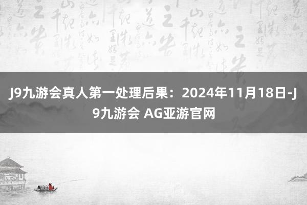 J9九游会真人第一处理后果：2024年11月18日-J9九游会 AG亚游官网