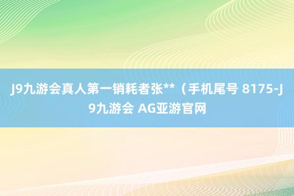 J9九游会真人第一销耗者张**（手机尾号 8175-J9九游会 AG亚游官网