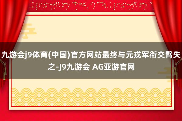 九游会j9体育(中国)官方网站最终与元戎军衔交臂失之-J9九游会 AG亚游官网